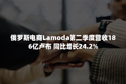 俄罗斯电商Lamoda第二季度营收186亿卢布 同比增长24.2%