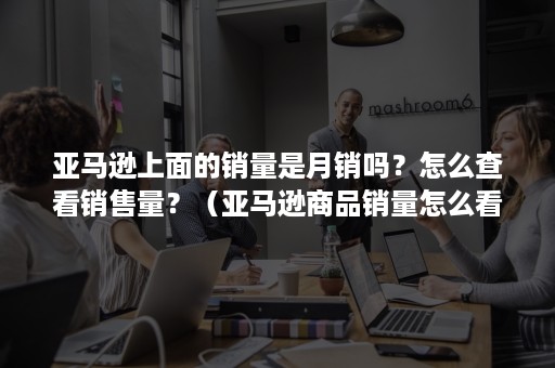 亚马逊上面的销量是月销吗？怎么查看销售量？（亚马逊商品销量怎么看）