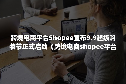 跨境电商平台Shopee宣布9.9超级购物节正式启动（跨境电商shopee平台官网）