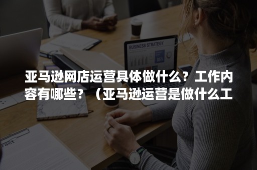 亚马逊网店运营具体做什么？工作内容有哪些？（亚马逊运营是做什么工作的）