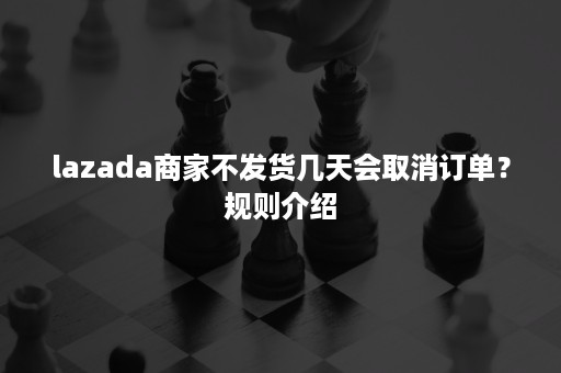 lazada商家不发货几天会取消订单？规则介绍