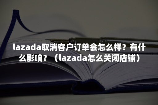 lazada取消客户订单会怎么样？有什么影响？（lazada怎么关闭店铺）