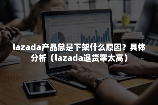 lazada产品总是下架什么原因？具体分析（lazada退货率太高）