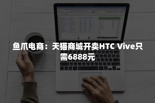 鱼爪电商：天猫商城开卖HTC Vive只需6888元