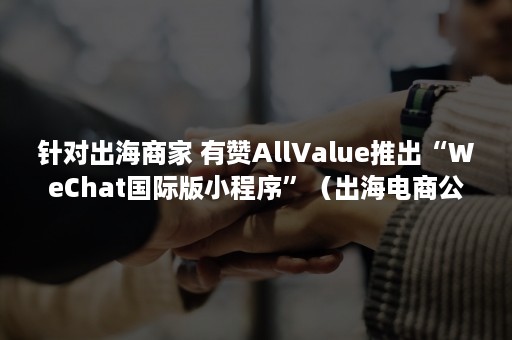 针对出海商家 有赞AllValue推出“WeChat国际版小程序”（出海电商公司）