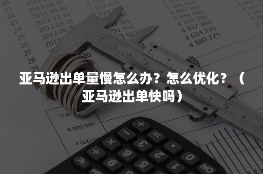 亚马逊出单量慢怎么办？怎么优化？（亚马逊出单快吗）