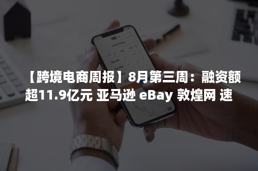 【跨境电商周报】8月第三周：融资额超11.9亿元 亚马逊 eBay 敦煌网 速卖通 Shopee等引关注