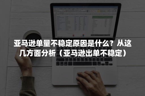 亚马逊单量不稳定原因是什么？从这几方面分析（亚马逊出单不稳定）