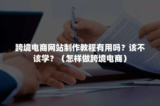 跨境电商网站制作教程有用吗？该不该学？（怎样做跨境电商）