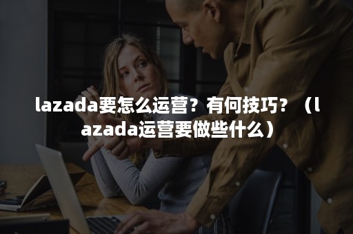 lazada要怎么运营？有何技巧？（lazada运营要做些什么）