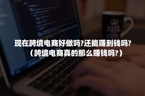 现在跨境电商好做吗?还能赚到钱吗?（跨境电商真的那么赚钱吗?）