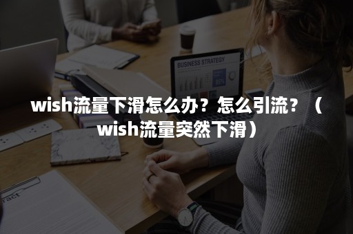 wish流量下滑怎么办？怎么引流？（wish流量突然下滑）