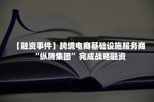 【融资事件】跨境电商基础设施服务商“纵腾集团”完成战略融资