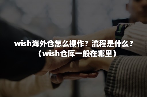 wish海外仓怎么操作？流程是什么？（wish仓库一般在哪里）