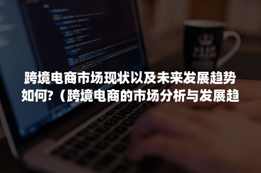 跨境电商市场现状以及未来发展趋势如何?（跨境电商的市场分析与发展趋势前瞻）