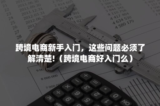 跨境电商新手入门，这些问题必须了解清楚!（跨境电商好入门么）