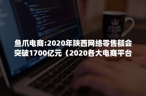 鱼爪电商:2020年陕西网络零售额会突破1700亿元（2020各大电商平台市场份额）