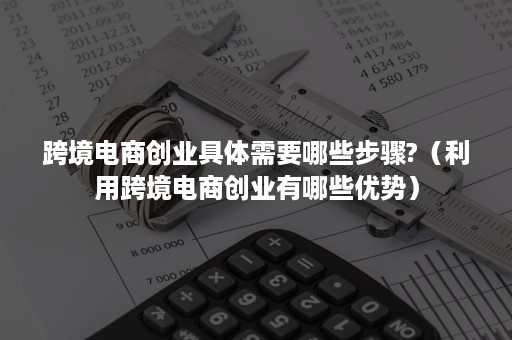 跨境电商创业具体需要哪些步骤?（利用跨境电商创业有哪些优势）