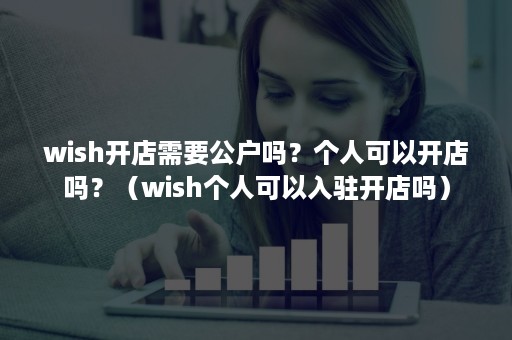 wish开店需要公户吗？个人可以开店吗？（wish个人可以入驻开店吗）