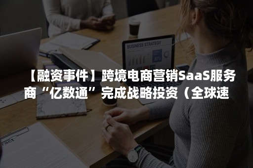 【融资事件】跨境电商营销SaaS服务商“亿数通”完成战略投资（全球速卖通跨境电商平台商业模式研究）