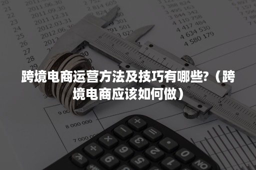 跨境电商运营方法及技巧有哪些?（跨境电商应该如何做）