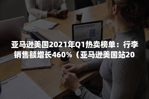 亚马逊美国2021年Q1热卖榜单：行李销售额增长460%（亚马逊美国站2020销售额）