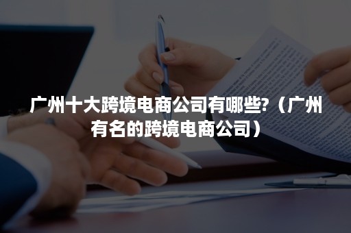 广州十大跨境电商公司有哪些?（广州有名的跨境电商公司）