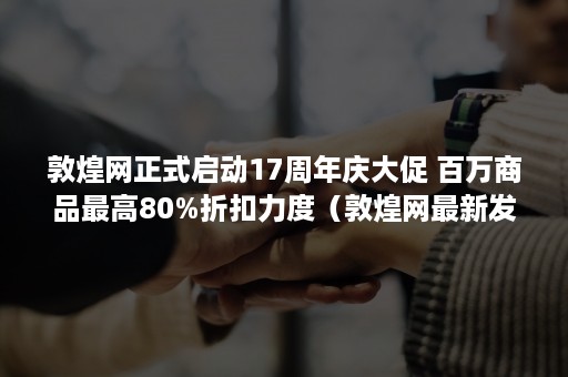 敦煌网正式启动17周年庆大促 百万商品最高80%折扣力度（敦煌网最新发展动态）