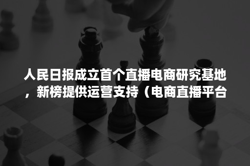 人民日报成立首个直播电商研究基地，新榜提供运营支持（电商直播平台的发展研究）