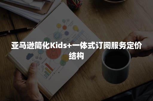 亚马逊简化Kids+一体式订阅服务定价结构