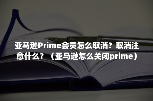 亚马逊Prime会员怎么取消？取消注意什么？（亚马逊怎么关闭prime）