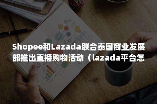 Shopee和Lazada联合泰国商业发展部推出直播购物活动（lazada平台怎样,跟shopee哪个好做?）