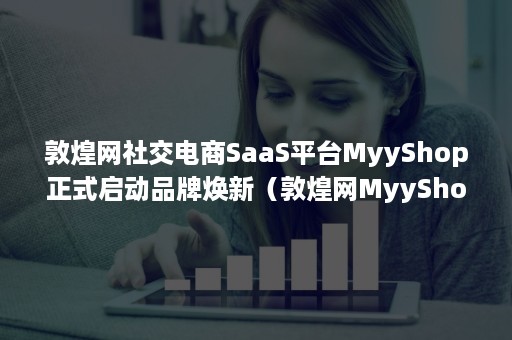 敦煌网社交电商SaaS平台MyyShop正式启动品牌焕新（敦煌网MyyShop）