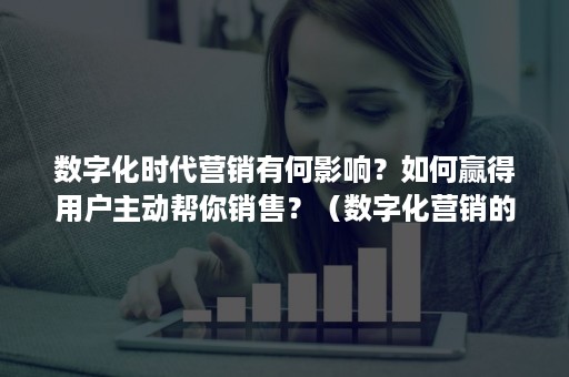 数字化时代营销有何影响？如何赢得用户主动帮你销售？（数字化营销的作用）