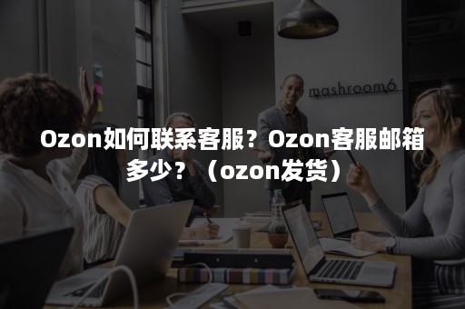 Ozon如何联系客服？Ozon客服邮箱多少？（ozon发货）