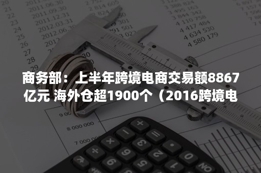 商务部：上半年跨境电商交易额8867亿元 海外仓超1900个（2016跨境电商交易额）