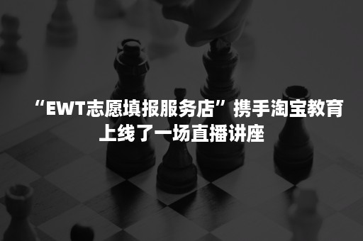 “EWT志愿填报服务店”携手淘宝教育上线了一场直播讲座