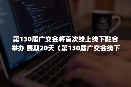 第130届广交会将首次线上线下融合举办 展期20天（第130届广交会线下举办）