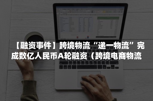 【融资事件】跨境物流“递一物流”完成数亿人民币A轮融资（跨境电商物流融资）