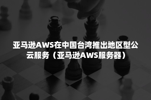 亚马逊AWS在中国台湾推出地区型公云服务（亚马逊AWS服务器）