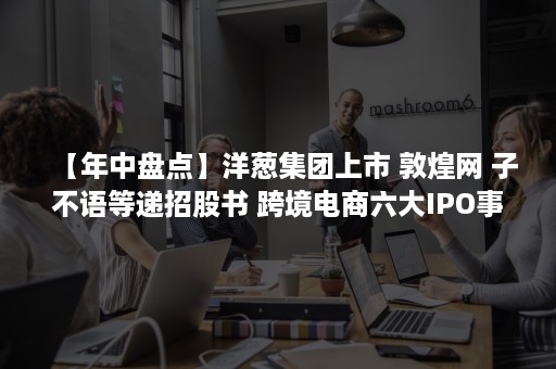 【年中盘点】洋葱集团上市 敦煌网 子不语等递招股书 跨境电商六大IPO事件（中国洋葱企业上市公司）