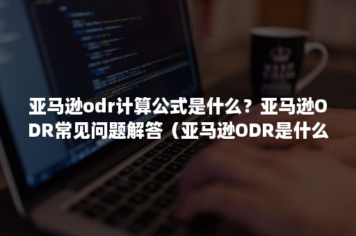 亚马逊odr计算公式是什么？亚马逊ODR常见问题解答（亚马逊ODR是什么）