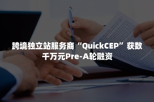 跨境独立站服务商“QuickCEP”获数千万元Pre-A轮融资