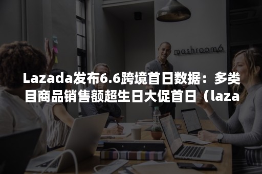 Lazada发布6.6跨境首日数据：多类目商品销售额超生日大促首日（lazada的重大促销节日）