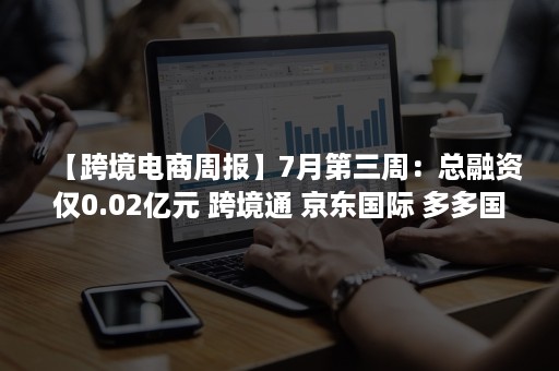 【跨境电商周报】7月第三周：总融资仅0.02亿元 跨境通 京东国际 多多国际 敦煌网等最新动态回顾（跨境电商的新闻）