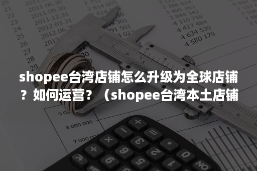 shopee台湾店铺怎么升级为全球店铺？如何运营？（shopee台湾本土店铺怎么注册）