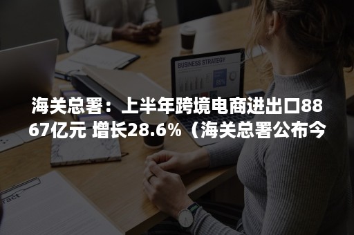 海关总署：上半年跨境电商进出口8867亿元 增长28.6%（海关总署公布今年上半年外贸数据）