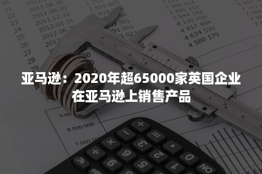 亚马逊：2020年超65000家英国企业在亚马逊上销售产品