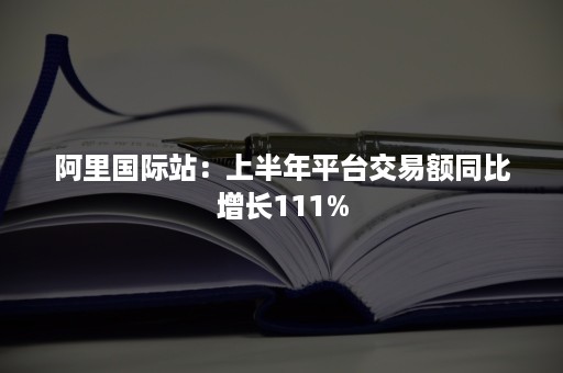 阿里国际站：上半年平台交易额同比增长111%