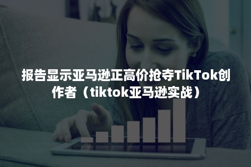 报告显示亚马逊正高价抢夺TikTok创作者（tiktok亚马逊实战）